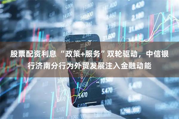 股票配资利息 “政策+服务”双轮驱动，中信银行济南分行为外贸发展注入金融动能