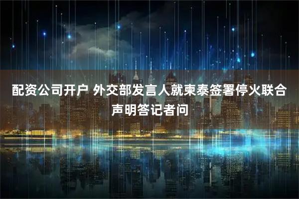 配资公司开户 外交部发言人就柬泰签署停火联合声明答记者问