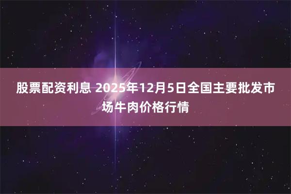股票配资利息 2025年12月5日全国主要批发市场牛肉价格行情