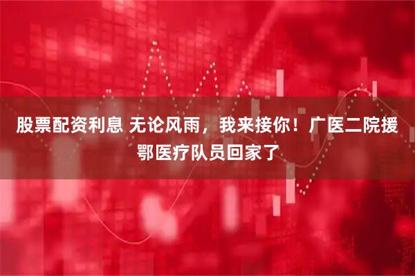 股票配资利息 无论风雨，我来接你！广医二院援鄂医疗队员回家了