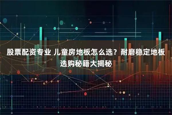 股票配资专业 儿童房地板怎么选？耐磨稳定地板选购秘籍大揭秘