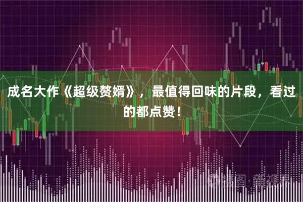 成名大作《超级赘婿》，最值得回味的片段，看过的都点赞！