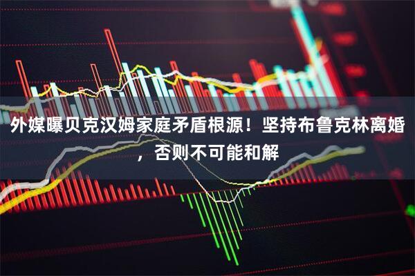 外媒曝贝克汉姆家庭矛盾根源！坚持布鲁克林离婚，否则不可能和解