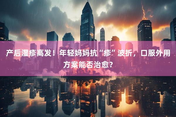 产后湿疹高发！年轻妈妈抗“疹”波折，口服外用方案能否治愈？