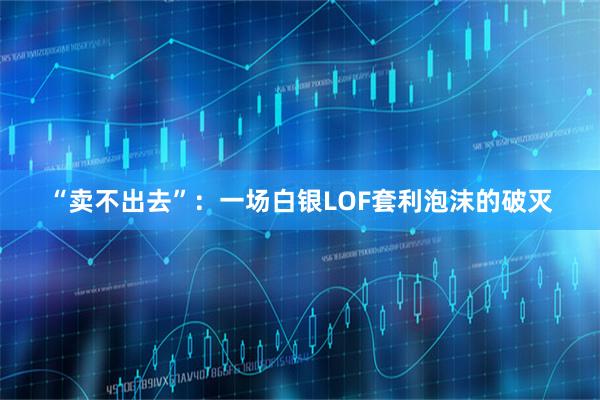 “卖不出去”：一场白银LOF套利泡沫的破灭