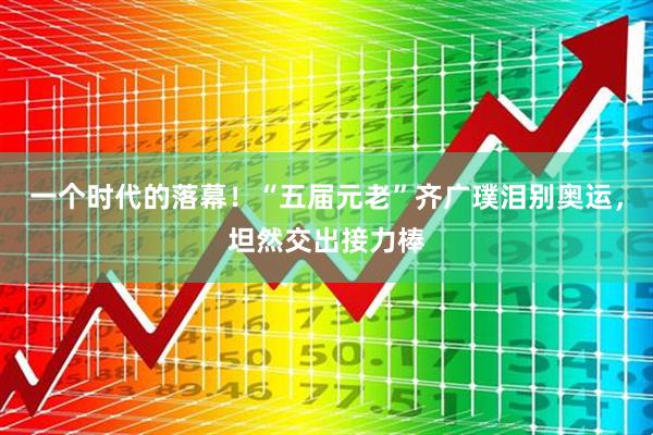 一个时代的落幕！“五届元老”齐广璞泪别奥运，坦然交出接力棒