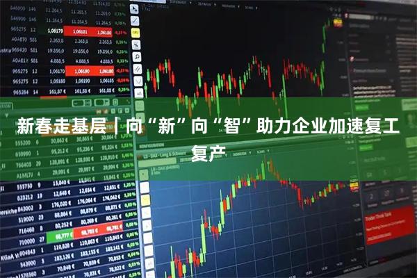 新春走基层｜向“新”向“智”助力企业加速复工复产