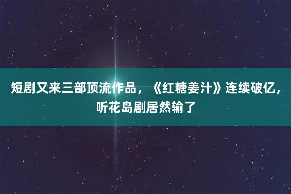 短剧又来三部顶流作品，《红糖姜汁》连续破亿，听花岛剧居然输了