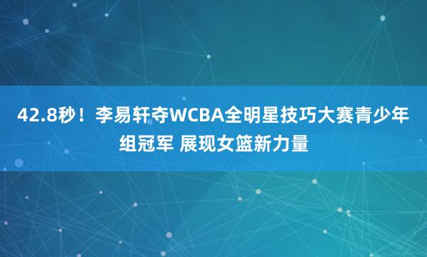 42.8秒！李易轩夺WCBA全明星技巧大赛青少年组冠军 展现女篮新力量