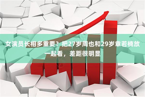 女演员长相多重要？把27岁周也和29岁章若楠放一起看，差距很明显