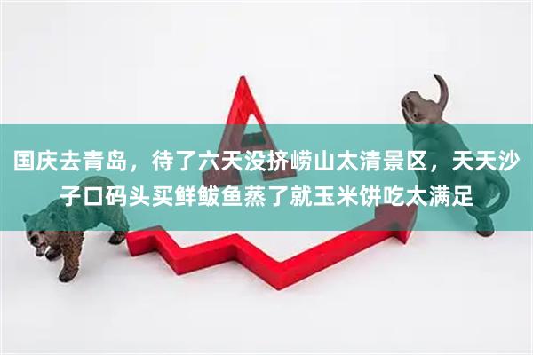 国庆去青岛，待了六天没挤崂山太清景区，天天沙子口码头买鲜鲅鱼蒸了就玉米饼吃太满足