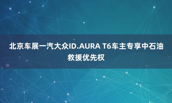 北京车展一汽大众ID.AURA T6车主专享中石油救援优先权