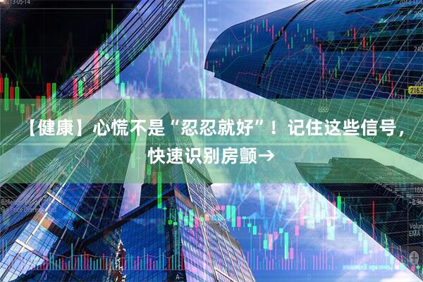 【健康】心慌不是“忍忍就好”！记住这些信号，快速识别房颤→