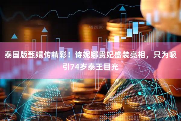 泰国版甄嬛传精彩！诗妮娜贵妃盛装亮相，只为吸引74岁泰王目光